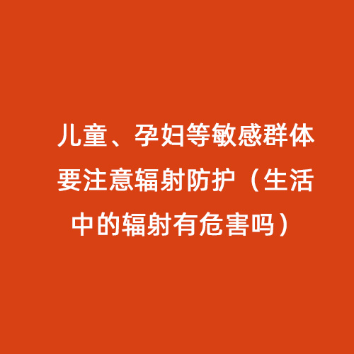 兒童、孕婦等敏感群體要注意輻射防護（生活中的輻射有危害嗎）