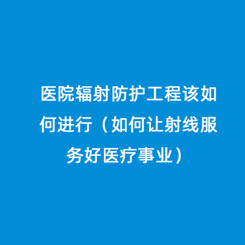 醫(yī)院輻射防護工程該如何進行（如何讓射線服務好醫(yī)療事業(yè)）