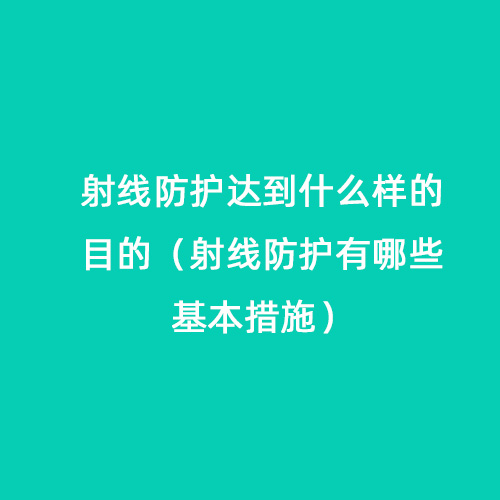 射線防護(hù)達(dá)到什么樣的目的（射線防護(hù)有哪些基本措施）